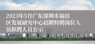 2023年5月广东深圳市福田区发展研究中心招聘特聘岗位人员拟聘人员公示