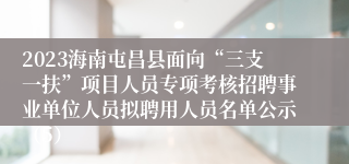 2023海南屯昌县面向“三支一扶”项目人员专项考核招聘事业单位人员拟聘用人员名单公示（5）