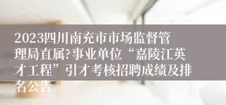 2023四川南充市市场监督管理局直属?事业单位“嘉陵江英才工程”引才考核招聘成绩及排名公告