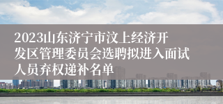 2023山东济宁市汶上经济开发区管理委员会选聘拟进入面试人员弃权递补名单