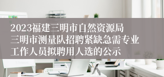 2023福建三明市自然资源局三明市测量队招聘紧缺急需专业工作人员拟聘用人选的公示