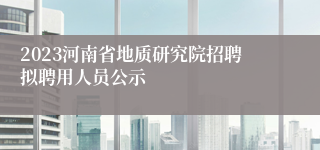 2023河南省地质研究院招聘拟聘用人员公示