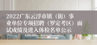 2022广东云浮市镇（街）事业单位专项招聘（罗定考区）面试成绩及进入体检名单公示