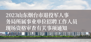 2023山东烟台市退役军人事务局所属事业单位招聘工作人员现场资格审查有关事项通知