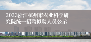 2023浙江杭州市农业科学研究院统一招聘拟聘人员公示