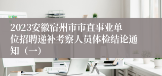 2023安徽宿州市市直事业单位招聘递补考察人员体检结论通知（一）