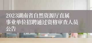 2023湖南省自然资源厅直属事业单位招聘通过资格审查人员公告