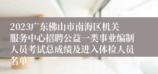 2023广东佛山市南海区机关服务中心招聘公益一类事业编制人员考试总成绩及进入体检人员名单