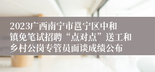 2023广西南宁市邕宁区中和镇免笔试招聘“点对点”送工和乡村公岗专管员面谈成绩公布