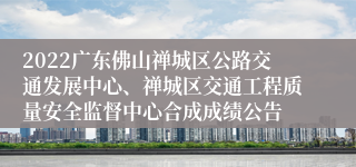 2022广东佛山禅城区公路交通发展中心、禅城区交通工程质量安全监督中心合成成绩公告