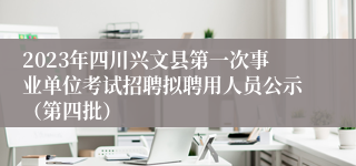 2023年四川兴文县第一次事业单位考试招聘拟聘用人员公示（第四批）