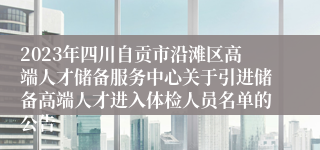 2023年四川自贡市沿滩区高端人才储备服务中心关于引进储备高端人才进入体检人员名单的公告    