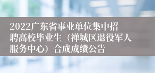 2022广东省事业单位集中招聘高校毕业生（禅城区退役军人服务中心）合成成绩公告