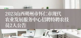 2023山西朔州市怀仁市现代农业发展服务中心招聘特聘农技员2人公告