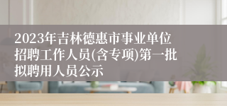 2023年吉林德惠市事业单位招聘工作人员(含专项)第一批拟聘用人员公示