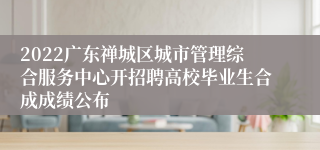 2022广东禅城区城市管理综合服务中心开招聘高校毕业生合成成绩公布