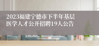 2023福建宁德市下半年基层医学人才公开招聘19人公告