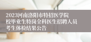 2023河南洛阳市特招医学院校毕业生特岗全科医生招聘人员考生体检结果公告