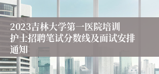 2023吉林大学第一医院培训护士招聘笔试分数线及面试安排通知