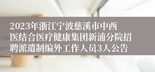 2023年浙江宁波慈溪市中西医结合医疗健康集团新浦分院招聘派遣制编外工作人员3人公告