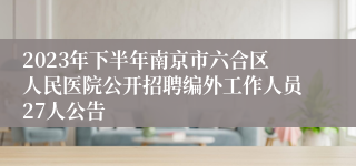 2023年下半年南京市六合区人民医院公开招聘编外工作人员27人公告