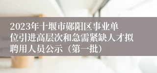 2023年十堰市郧阳区事业单位引进高层次和急需紧缺人才拟聘用人员公示（第一批）