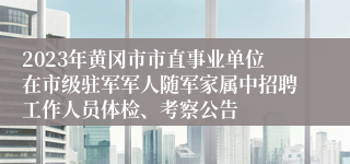 2023年黄冈市市直事业单位在市级驻军军人随军家属中招聘工作人员体检、考察公告