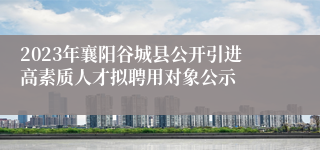 2023年襄阳谷城县公开引进高素质人才拟聘用对象公示