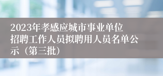 2023年孝感应城市事业单位招聘工作人员拟聘用人员名单公示（第三批）