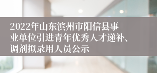 2022年山东滨州市阳信县事业单位引进青年优秀人才递补、调剂拟录用人员公示