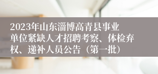 2023年山东淄博高青县事业单位紧缺人才招聘考察、体检弃权、递补人员公告（第一批）