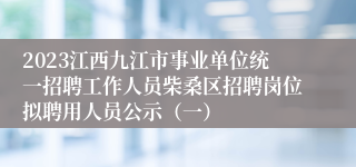 2023江西九江市事业单位统一招聘工作人员柴桑区招聘岗位拟聘用人员公示（一）