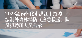 2023湖南怀化市洪江市招聘编制外森林消防（应急救援）队员拟聘用人员公示