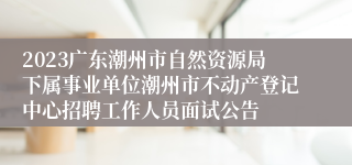 2023广东潮州市自然资源局下属事业单位潮州市不动产登记中心招聘工作人员面试公告