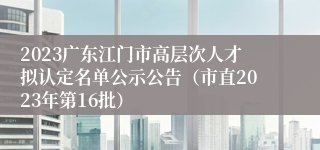 2023广东江门市高层次人才拟认定名单公示公告（市直2023年第16批）