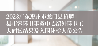 2023广东惠州市龙门县招聘县市容环卫事务中心编外环卫工人面试结果及入围体检人员公告