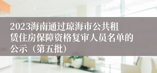 2023海南通过琼海市公共租赁住房保障资格复审人员名单的公示（第五批）