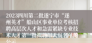 2023四川第二批遂宁市“遂州英才”船山区事业单位考核招聘高层次人才和急需紧缺专业技术人才第一批拟聘用人员名单的公示