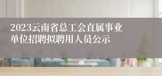 2023云南省总工会直属事业单位招聘拟聘用人员公示