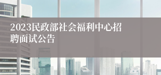 2023民政部社会福利中心招聘面试公告