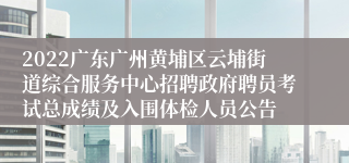 2022广东广州黄埔区云埔街道综合服务中心招聘政府聘员考试总成绩及入围体检人员公告