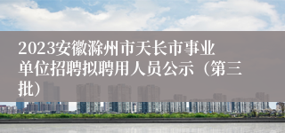 2023安徽滁州市天长市事业单位招聘拟聘用人员公示（第三批）