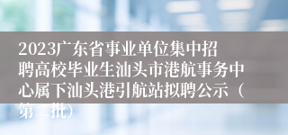 2023广东省事业单位集中招聘高校毕业生汕头市港航事务中心属下汕头港引航站拟聘公示（第二批）