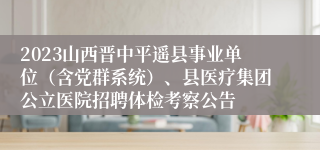 2023山西晋中平遥县事业单位（含党群系统）、县医疗集团公立医院招聘体检考察公告