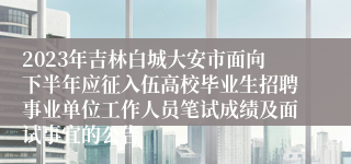 2023年吉林白城大安市面向下半年应征入伍高校毕业生招聘事业单位工作人员笔试成绩及面试事宜的公告