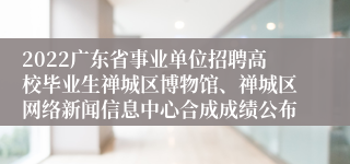 2022广东省事业单位招聘高校毕业生禅城区博物馆、禅城区网络新闻信息中心合成成绩公布