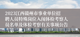 2023江西赣州市事业单位招聘人员特殊岗位入闱体检考察人员名单及体检考察有关事项公告（第二批）