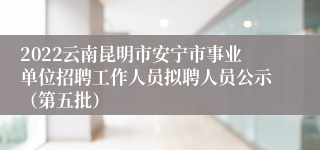 2022云南昆明市安宁市事业单位招聘工作人员拟聘人员公示（第五批）