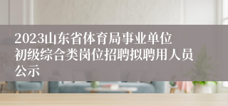 2023山东省体育局事业单位初级综合类岗位招聘拟聘用人员公示