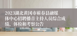 2023湖北黄冈市蕲春县融媒体中心招聘播音主持人员综合成绩、体检和考察公告